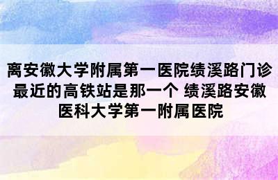 离安徽大学附属第一医院绩溪路门诊最近的高铁站是那一个 绩溪路安徽医科大学第一附属医院